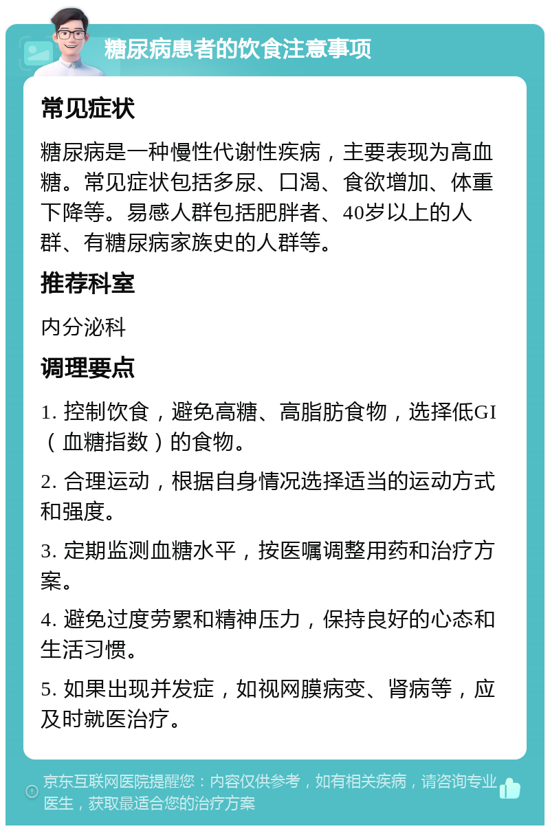 糖尿病患者的饮食注意事项 常见症状 糖尿病是一种慢性代谢性疾病，主要表现为高血糖。常见症状包括多尿、口渴、食欲增加、体重下降等。易感人群包括肥胖者、40岁以上的人群、有糖尿病家族史的人群等。 推荐科室 内分泌科 调理要点 1. 控制饮食，避免高糖、高脂肪食物，选择低GI（血糖指数）的食物。 2. 合理运动，根据自身情况选择适当的运动方式和强度。 3. 定期监测血糖水平，按医嘱调整用药和治疗方案。 4. 避免过度劳累和精神压力，保持良好的心态和生活习惯。 5. 如果出现并发症，如视网膜病变、肾病等，应及时就医治疗。