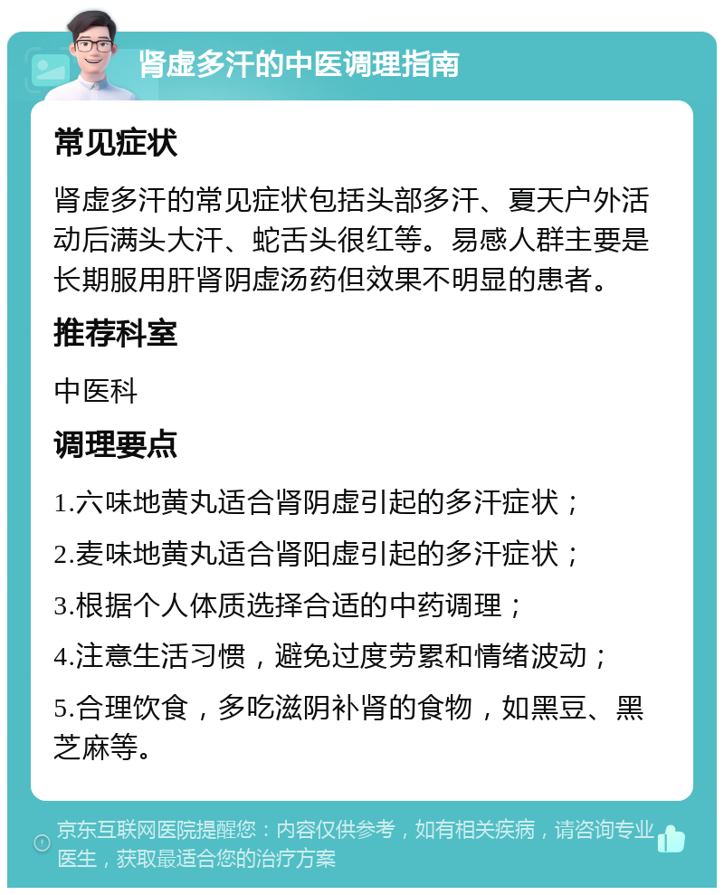 肾虚多汗的中医调理指南 常见症状 肾虚多汗的常见症状包括头部多汗、夏天户外活动后满头大汗、蛇舌头很红等。易感人群主要是长期服用肝肾阴虚汤药但效果不明显的患者。 推荐科室 中医科 调理要点 1.六味地黄丸适合肾阴虚引起的多汗症状； 2.麦味地黄丸适合肾阳虚引起的多汗症状； 3.根据个人体质选择合适的中药调理； 4.注意生活习惯，避免过度劳累和情绪波动； 5.合理饮食，多吃滋阴补肾的食物，如黑豆、黑芝麻等。