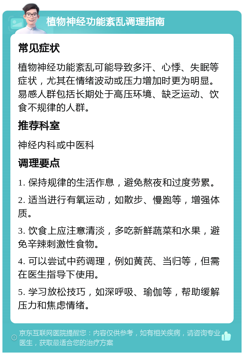 植物神经功能紊乱调理指南 常见症状 植物神经功能紊乱可能导致多汗、心悸、失眠等症状，尤其在情绪波动或压力增加时更为明显。易感人群包括长期处于高压环境、缺乏运动、饮食不规律的人群。 推荐科室 神经内科或中医科 调理要点 1. 保持规律的生活作息，避免熬夜和过度劳累。 2. 适当进行有氧运动，如散步、慢跑等，增强体质。 3. 饮食上应注意清淡，多吃新鲜蔬菜和水果，避免辛辣刺激性食物。 4. 可以尝试中药调理，例如黄芪、当归等，但需在医生指导下使用。 5. 学习放松技巧，如深呼吸、瑜伽等，帮助缓解压力和焦虑情绪。