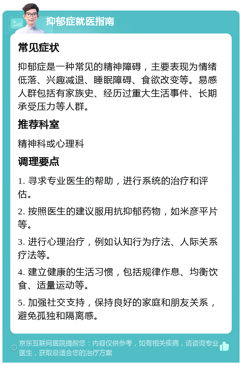 抑郁症就医指南 常见症状 抑郁症是一种常见的精神障碍，主要表现为情绪低落、兴趣减退、睡眠障碍、食欲改变等。易感人群包括有家族史、经历过重大生活事件、长期承受压力等人群。 推荐科室 精神科或心理科 调理要点 1. 寻求专业医生的帮助，进行系统的治疗和评估。 2. 按照医生的建议服用抗抑郁药物，如米彦平片等。 3. 进行心理治疗，例如认知行为疗法、人际关系疗法等。 4. 建立健康的生活习惯，包括规律作息、均衡饮食、适量运动等。 5. 加强社交支持，保持良好的家庭和朋友关系，避免孤独和隔离感。