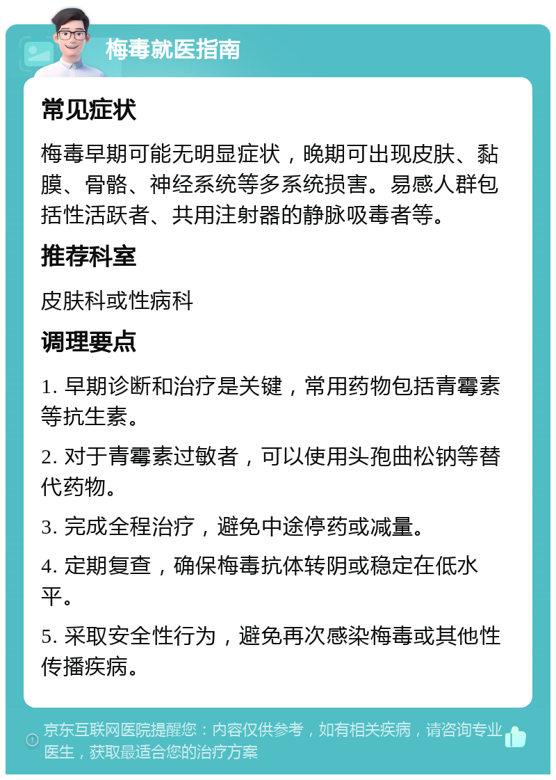 梅毒就医指南 常见症状 梅毒早期可能无明显症状，晚期可出现皮肤、黏膜、骨骼、神经系统等多系统损害。易感人群包括性活跃者、共用注射器的静脉吸毒者等。 推荐科室 皮肤科或性病科 调理要点 1. 早期诊断和治疗是关键，常用药物包括青霉素等抗生素。 2. 对于青霉素过敏者，可以使用头孢曲松钠等替代药物。 3. 完成全程治疗，避免中途停药或减量。 4. 定期复查，确保梅毒抗体转阴或稳定在低水平。 5. 采取安全性行为，避免再次感染梅毒或其他性传播疾病。