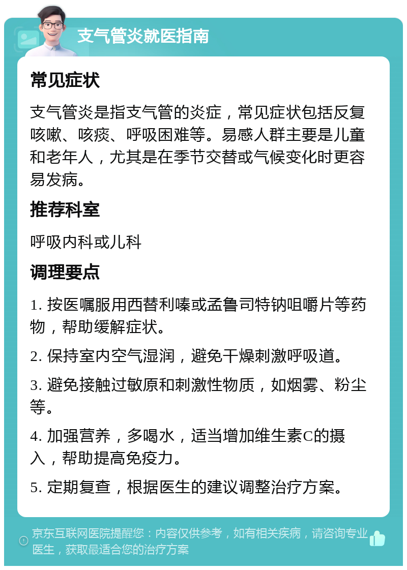 支气管炎就医指南 常见症状 支气管炎是指支气管的炎症，常见症状包括反复咳嗽、咳痰、呼吸困难等。易感人群主要是儿童和老年人，尤其是在季节交替或气候变化时更容易发病。 推荐科室 呼吸内科或儿科 调理要点 1. 按医嘱服用西替利嗪或孟鲁司特钠咀嚼片等药物，帮助缓解症状。 2. 保持室内空气湿润，避免干燥刺激呼吸道。 3. 避免接触过敏原和刺激性物质，如烟雾、粉尘等。 4. 加强营养，多喝水，适当增加维生素C的摄入，帮助提高免疫力。 5. 定期复查，根据医生的建议调整治疗方案。