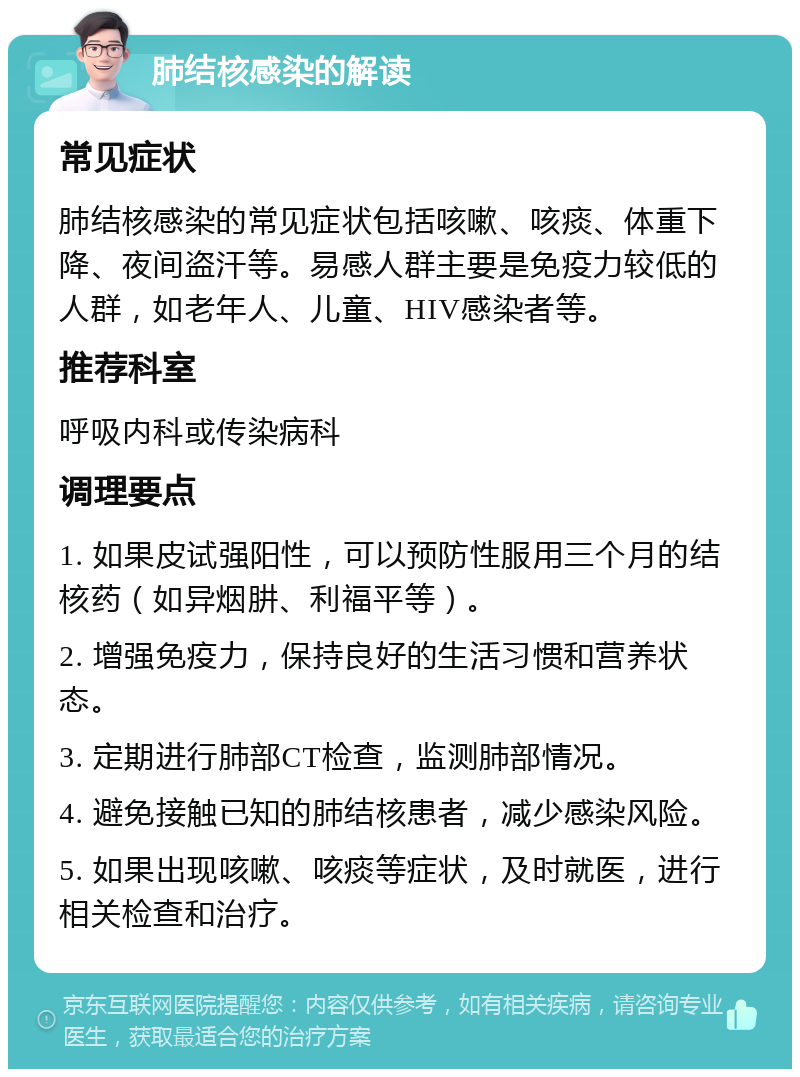 肺结核感染的解读 常见症状 肺结核感染的常见症状包括咳嗽、咳痰、体重下降、夜间盗汗等。易感人群主要是免疫力较低的人群，如老年人、儿童、HIV感染者等。 推荐科室 呼吸内科或传染病科 调理要点 1. 如果皮试强阳性，可以预防性服用三个月的结核药（如异烟肼、利福平等）。 2. 增强免疫力，保持良好的生活习惯和营养状态。 3. 定期进行肺部CT检查，监测肺部情况。 4. 避免接触已知的肺结核患者，减少感染风险。 5. 如果出现咳嗽、咳痰等症状，及时就医，进行相关检查和治疗。