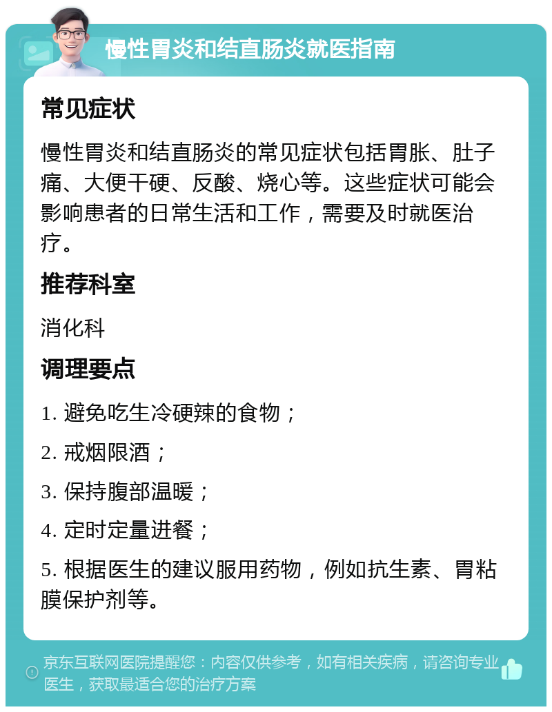 慢性胃炎和结直肠炎就医指南 常见症状 慢性胃炎和结直肠炎的常见症状包括胃胀、肚子痛、大便干硬、反酸、烧心等。这些症状可能会影响患者的日常生活和工作，需要及时就医治疗。 推荐科室 消化科 调理要点 1. 避免吃生冷硬辣的食物； 2. 戒烟限酒； 3. 保持腹部温暖； 4. 定时定量进餐； 5. 根据医生的建议服用药物，例如抗生素、胃粘膜保护剂等。