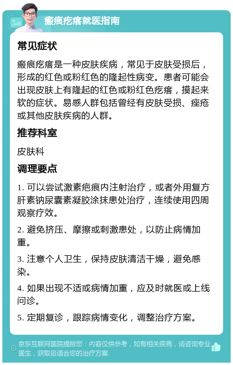 瘢痕疙瘩就医指南 常见症状 瘢痕疙瘩是一种皮肤疾病，常见于皮肤受损后，形成的红色或粉红色的隆起性病变。患者可能会出现皮肤上有隆起的红色或粉红色疙瘩，摸起来软的症状。易感人群包括曾经有皮肤受损、痤疮或其他皮肤疾病的人群。 推荐科室 皮肤科 调理要点 1. 可以尝试激素疤痕内注射治疗，或者外用复方肝素钠尿囊素凝胶涂抹患处治疗，连续使用四周观察疗效。 2. 避免挤压、摩擦或刺激患处，以防止病情加重。 3. 注意个人卫生，保持皮肤清洁干燥，避免感染。 4. 如果出现不适或病情加重，应及时就医或上线问诊。 5. 定期复诊，跟踪病情变化，调整治疗方案。