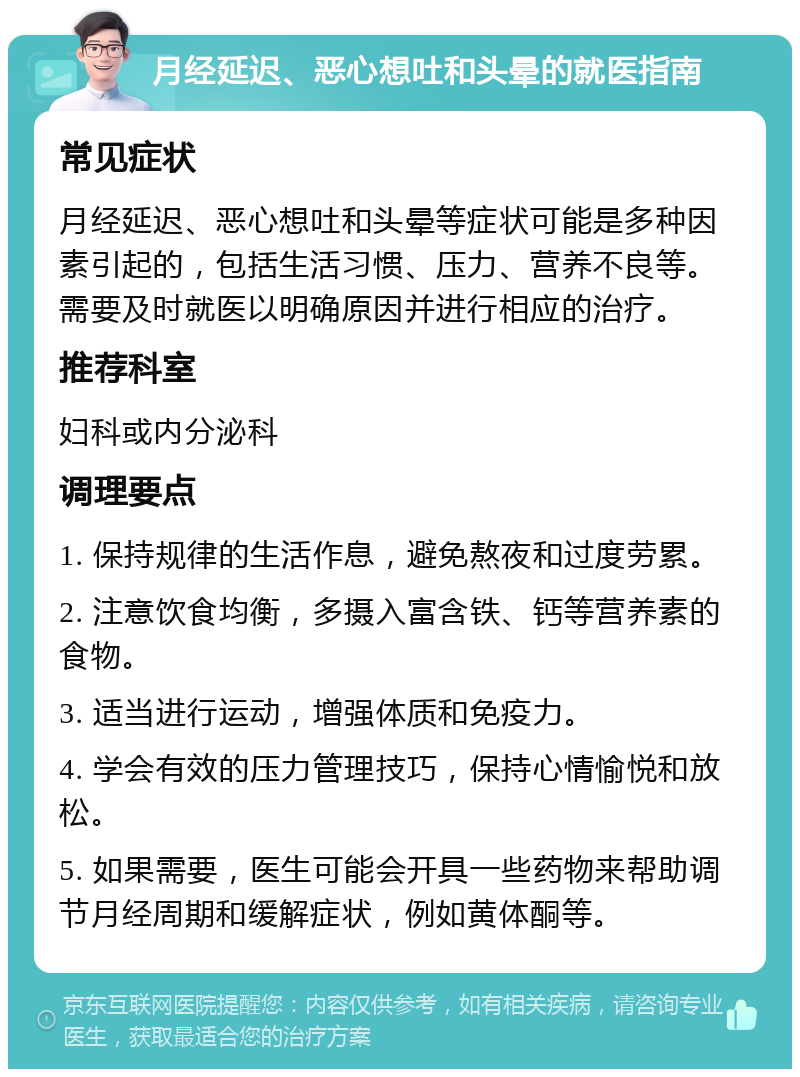 月经延迟、恶心想吐和头晕的就医指南 常见症状 月经延迟、恶心想吐和头晕等症状可能是多种因素引起的，包括生活习惯、压力、营养不良等。需要及时就医以明确原因并进行相应的治疗。 推荐科室 妇科或内分泌科 调理要点 1. 保持规律的生活作息，避免熬夜和过度劳累。 2. 注意饮食均衡，多摄入富含铁、钙等营养素的食物。 3. 适当进行运动，增强体质和免疫力。 4. 学会有效的压力管理技巧，保持心情愉悦和放松。 5. 如果需要，医生可能会开具一些药物来帮助调节月经周期和缓解症状，例如黄体酮等。