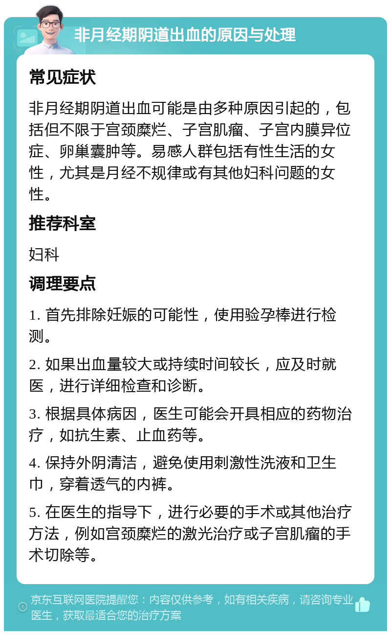 非月经期阴道出血的原因与处理 常见症状 非月经期阴道出血可能是由多种原因引起的，包括但不限于宫颈糜烂、子宫肌瘤、子宫内膜异位症、卵巢囊肿等。易感人群包括有性生活的女性，尤其是月经不规律或有其他妇科问题的女性。 推荐科室 妇科 调理要点 1. 首先排除妊娠的可能性，使用验孕棒进行检测。 2. 如果出血量较大或持续时间较长，应及时就医，进行详细检查和诊断。 3. 根据具体病因，医生可能会开具相应的药物治疗，如抗生素、止血药等。 4. 保持外阴清洁，避免使用刺激性洗液和卫生巾，穿着透气的内裤。 5. 在医生的指导下，进行必要的手术或其他治疗方法，例如宫颈糜烂的激光治疗或子宫肌瘤的手术切除等。