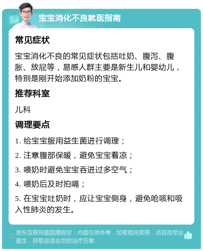 宝宝消化不良就医指南 常见症状 宝宝消化不良的常见症状包括吐奶、腹泻、腹胀、放屁等，易感人群主要是新生儿和婴幼儿，特别是刚开始添加奶粉的宝宝。 推荐科室 儿科 调理要点 1. 给宝宝服用益生菌进行调理； 2. 注意腹部保暖，避免宝宝着凉； 3. 喂奶时避免宝宝吞进过多空气； 4. 喂奶后及时拍嗝； 5. 在宝宝吐奶时，应让宝宝侧身，避免呛咳和吸入性肺炎的发生。