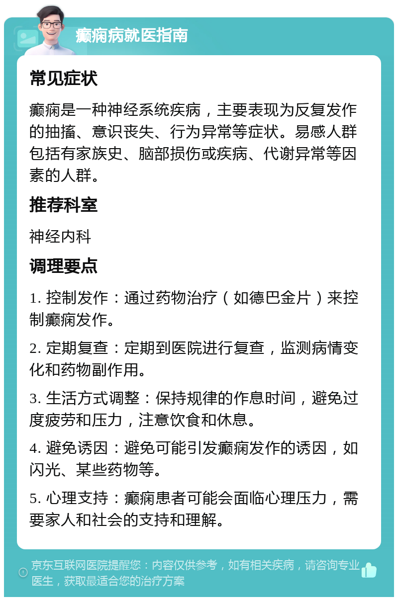 癫痫病就医指南 常见症状 癫痫是一种神经系统疾病，主要表现为反复发作的抽搐、意识丧失、行为异常等症状。易感人群包括有家族史、脑部损伤或疾病、代谢异常等因素的人群。 推荐科室 神经内科 调理要点 1. 控制发作：通过药物治疗（如德巴金片）来控制癫痫发作。 2. 定期复查：定期到医院进行复查，监测病情变化和药物副作用。 3. 生活方式调整：保持规律的作息时间，避免过度疲劳和压力，注意饮食和休息。 4. 避免诱因：避免可能引发癫痫发作的诱因，如闪光、某些药物等。 5. 心理支持：癫痫患者可能会面临心理压力，需要家人和社会的支持和理解。