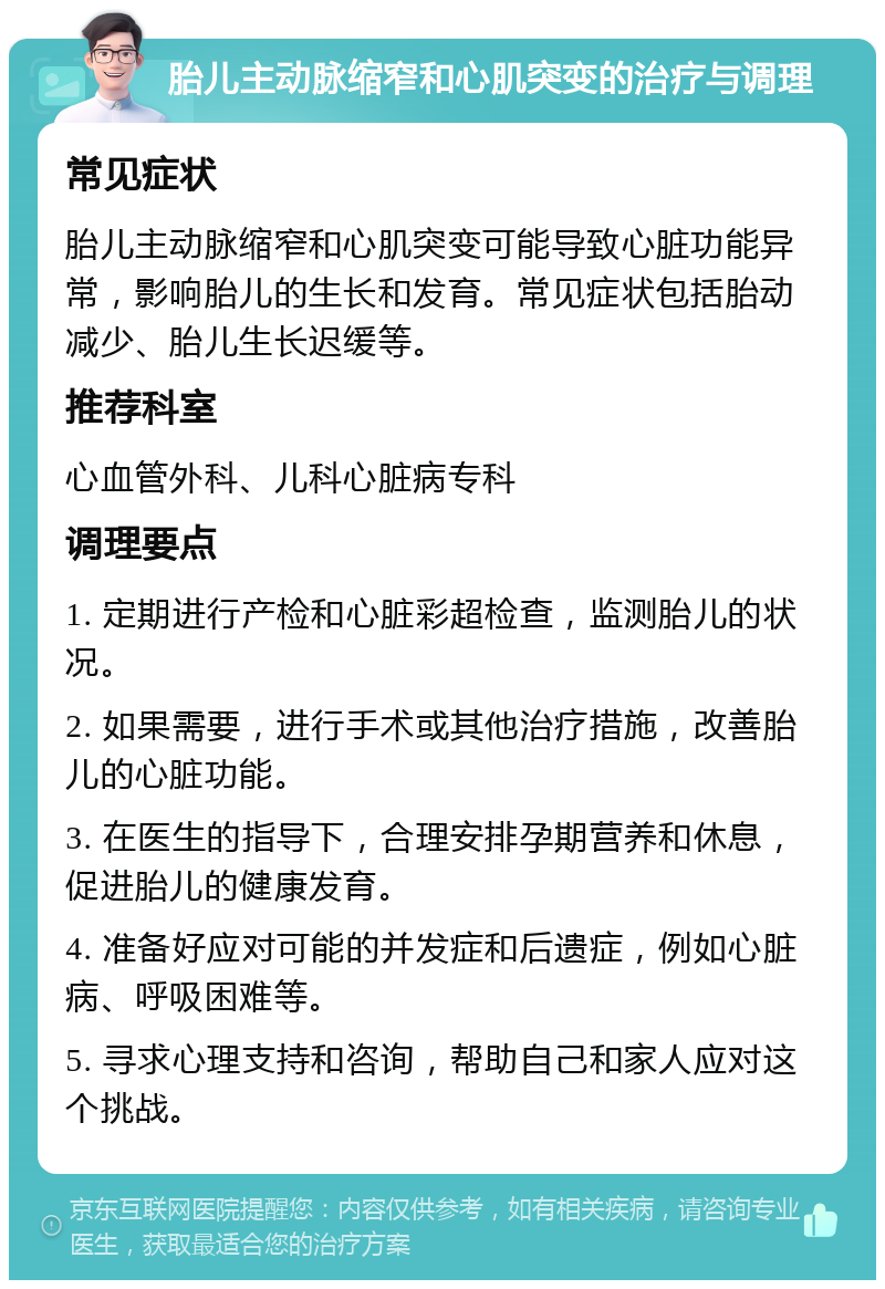 胎儿主动脉缩窄和心肌突变的治疗与调理 常见症状 胎儿主动脉缩窄和心肌突变可能导致心脏功能异常，影响胎儿的生长和发育。常见症状包括胎动减少、胎儿生长迟缓等。 推荐科室 心血管外科、儿科心脏病专科 调理要点 1. 定期进行产检和心脏彩超检查，监测胎儿的状况。 2. 如果需要，进行手术或其他治疗措施，改善胎儿的心脏功能。 3. 在医生的指导下，合理安排孕期营养和休息，促进胎儿的健康发育。 4. 准备好应对可能的并发症和后遗症，例如心脏病、呼吸困难等。 5. 寻求心理支持和咨询，帮助自己和家人应对这个挑战。