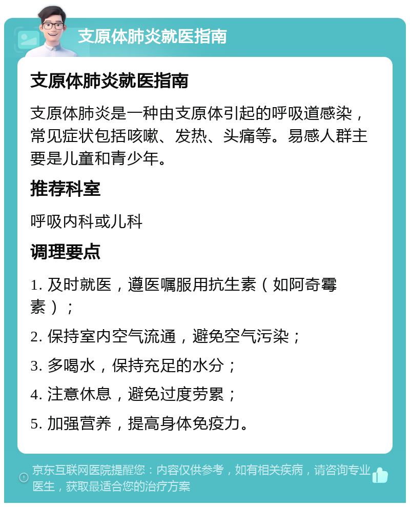 支原体肺炎就医指南 支原体肺炎就医指南 支原体肺炎是一种由支原体引起的呼吸道感染，常见症状包括咳嗽、发热、头痛等。易感人群主要是儿童和青少年。 推荐科室 呼吸内科或儿科 调理要点 1. 及时就医，遵医嘱服用抗生素（如阿奇霉素）； 2. 保持室内空气流通，避免空气污染； 3. 多喝水，保持充足的水分； 4. 注意休息，避免过度劳累； 5. 加强营养，提高身体免疫力。