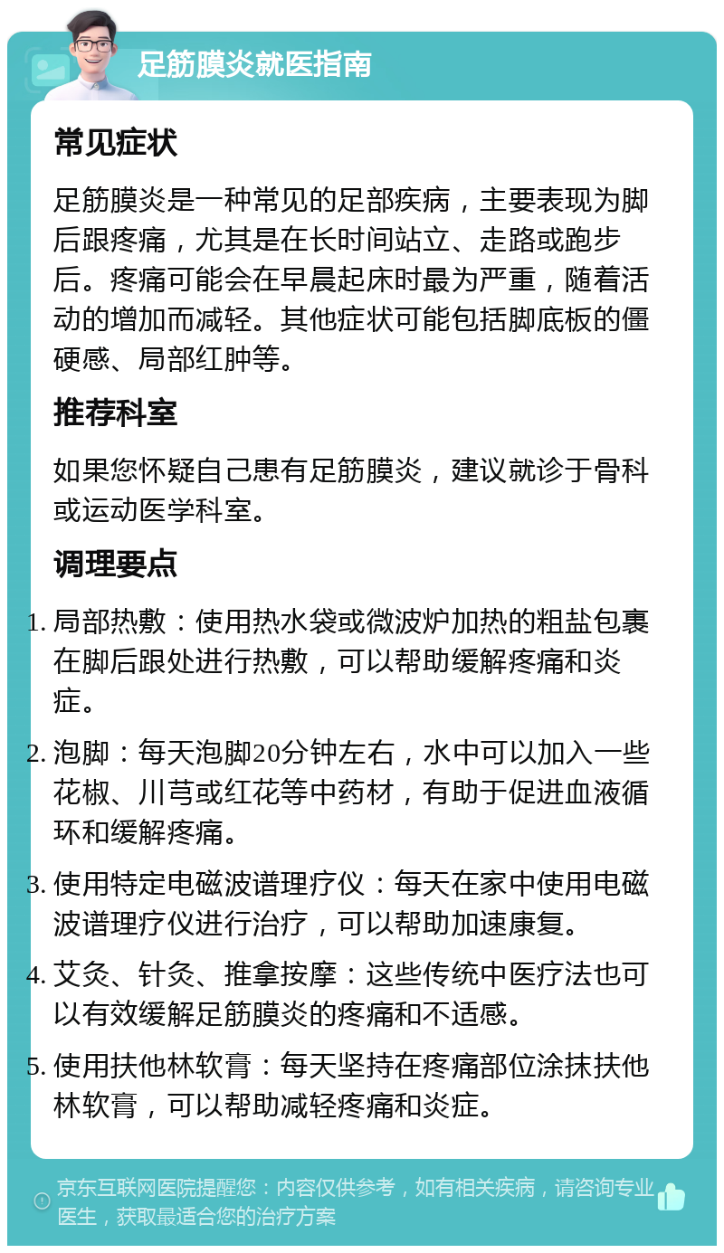 足筋膜炎就医指南 常见症状 足筋膜炎是一种常见的足部疾病，主要表现为脚后跟疼痛，尤其是在长时间站立、走路或跑步后。疼痛可能会在早晨起床时最为严重，随着活动的增加而减轻。其他症状可能包括脚底板的僵硬感、局部红肿等。 推荐科室 如果您怀疑自己患有足筋膜炎，建议就诊于骨科或运动医学科室。 调理要点 局部热敷：使用热水袋或微波炉加热的粗盐包裹在脚后跟处进行热敷，可以帮助缓解疼痛和炎症。 泡脚：每天泡脚20分钟左右，水中可以加入一些花椒、川芎或红花等中药材，有助于促进血液循环和缓解疼痛。 使用特定电磁波谱理疗仪：每天在家中使用电磁波谱理疗仪进行治疗，可以帮助加速康复。 艾灸、针灸、推拿按摩：这些传统中医疗法也可以有效缓解足筋膜炎的疼痛和不适感。 使用扶他林软膏：每天坚持在疼痛部位涂抹扶他林软膏，可以帮助减轻疼痛和炎症。