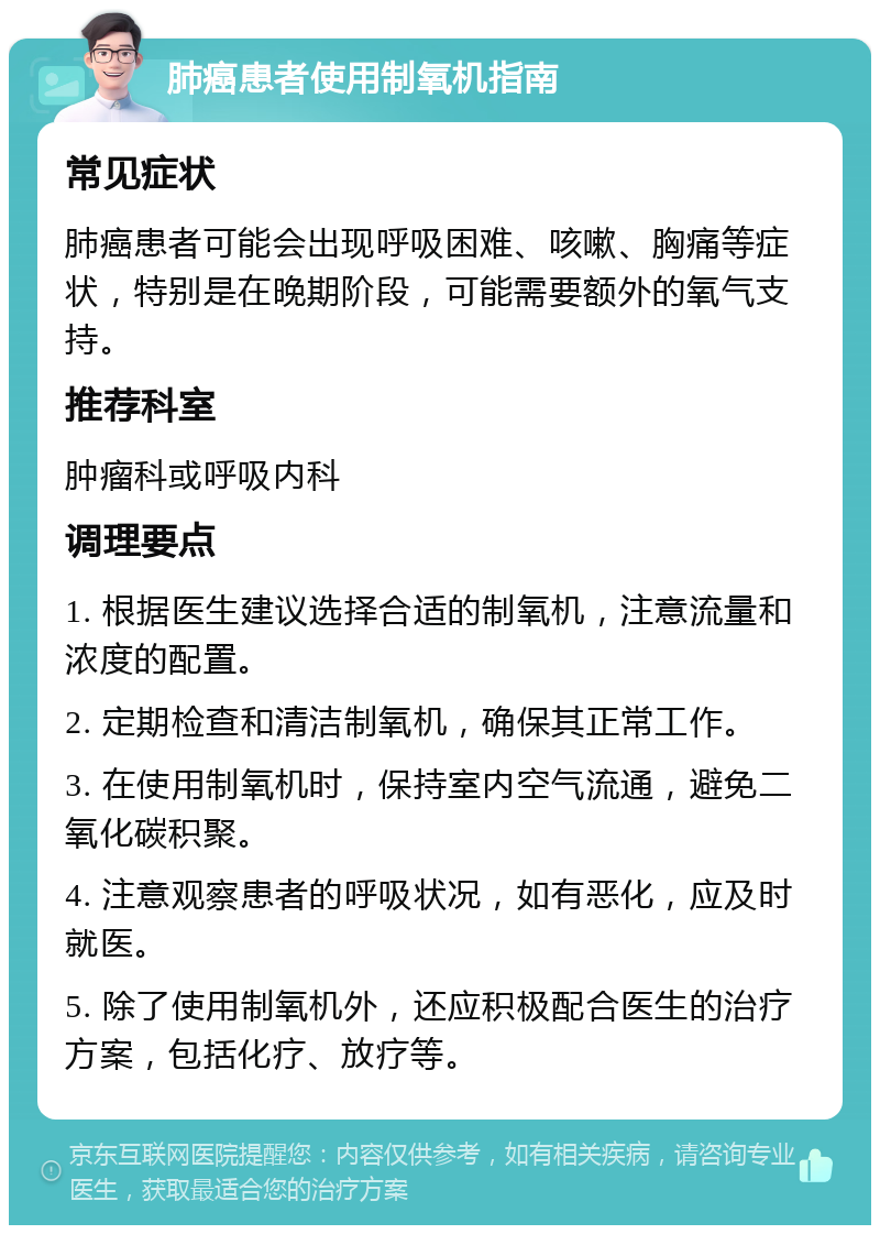 肺癌患者使用制氧机指南 常见症状 肺癌患者可能会出现呼吸困难、咳嗽、胸痛等症状，特别是在晚期阶段，可能需要额外的氧气支持。 推荐科室 肿瘤科或呼吸内科 调理要点 1. 根据医生建议选择合适的制氧机，注意流量和浓度的配置。 2. 定期检查和清洁制氧机，确保其正常工作。 3. 在使用制氧机时，保持室内空气流通，避免二氧化碳积聚。 4. 注意观察患者的呼吸状况，如有恶化，应及时就医。 5. 除了使用制氧机外，还应积极配合医生的治疗方案，包括化疗、放疗等。