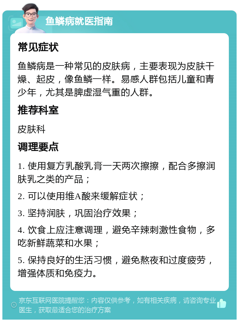 鱼鳞病就医指南 常见症状 鱼鳞病是一种常见的皮肤病，主要表现为皮肤干燥、起皮，像鱼鳞一样。易感人群包括儿童和青少年，尤其是脾虚湿气重的人群。 推荐科室 皮肤科 调理要点 1. 使用复方乳酸乳膏一天两次擦擦，配合多擦润肤乳之类的产品； 2. 可以使用维A酸来缓解症状； 3. 坚持润肤，巩固治疗效果； 4. 饮食上应注意调理，避免辛辣刺激性食物，多吃新鲜蔬菜和水果； 5. 保持良好的生活习惯，避免熬夜和过度疲劳，增强体质和免疫力。