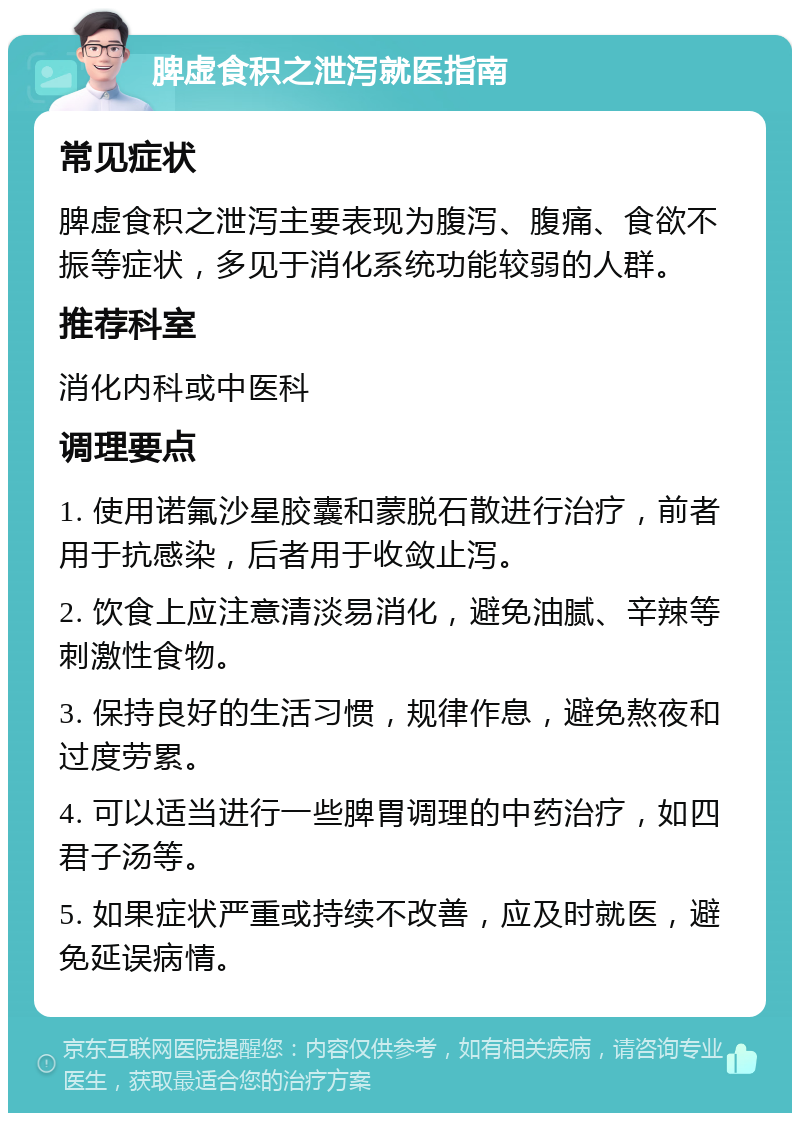 脾虚食积之泄泻就医指南 常见症状 脾虚食积之泄泻主要表现为腹泻、腹痛、食欲不振等症状，多见于消化系统功能较弱的人群。 推荐科室 消化内科或中医科 调理要点 1. 使用诺氟沙星胶囊和蒙脱石散进行治疗，前者用于抗感染，后者用于收敛止泻。 2. 饮食上应注意清淡易消化，避免油腻、辛辣等刺激性食物。 3. 保持良好的生活习惯，规律作息，避免熬夜和过度劳累。 4. 可以适当进行一些脾胃调理的中药治疗，如四君子汤等。 5. 如果症状严重或持续不改善，应及时就医，避免延误病情。