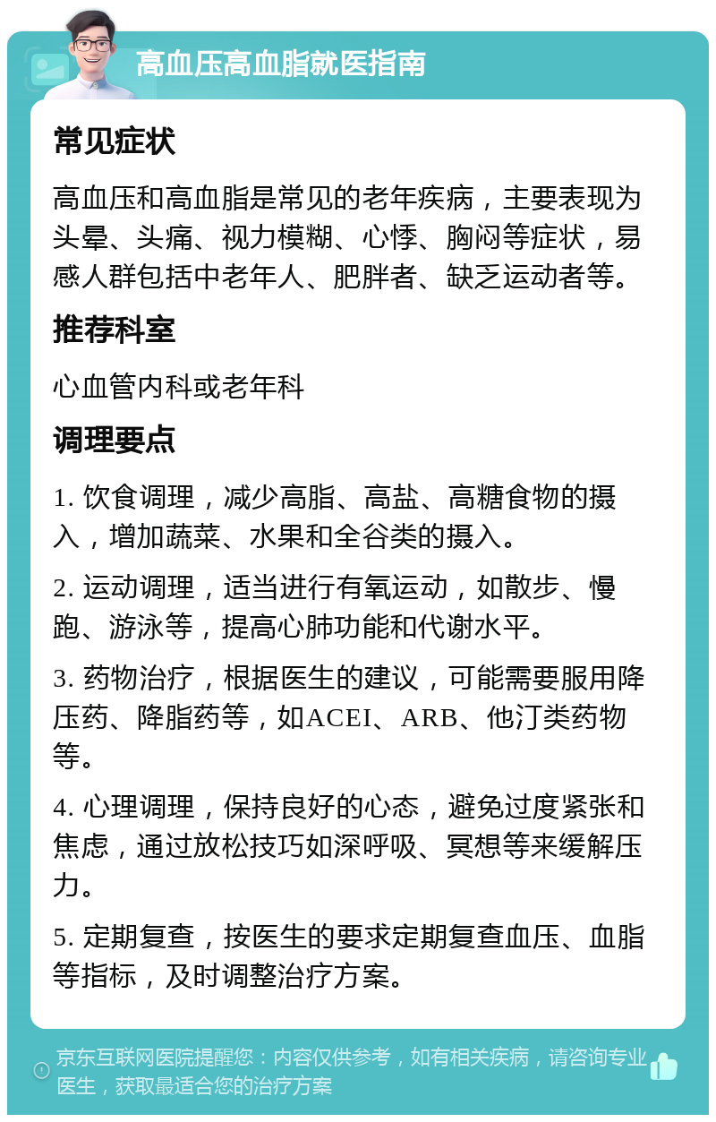 高血压高血脂就医指南 常见症状 高血压和高血脂是常见的老年疾病，主要表现为头晕、头痛、视力模糊、心悸、胸闷等症状，易感人群包括中老年人、肥胖者、缺乏运动者等。 推荐科室 心血管内科或老年科 调理要点 1. 饮食调理，减少高脂、高盐、高糖食物的摄入，增加蔬菜、水果和全谷类的摄入。 2. 运动调理，适当进行有氧运动，如散步、慢跑、游泳等，提高心肺功能和代谢水平。 3. 药物治疗，根据医生的建议，可能需要服用降压药、降脂药等，如ACEI、ARB、他汀类药物等。 4. 心理调理，保持良好的心态，避免过度紧张和焦虑，通过放松技巧如深呼吸、冥想等来缓解压力。 5. 定期复查，按医生的要求定期复查血压、血脂等指标，及时调整治疗方案。