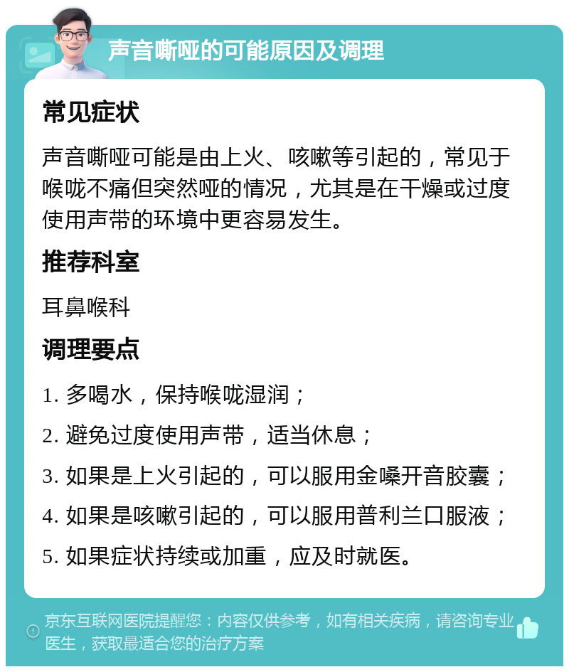 声音嘶哑的可能原因及调理 常见症状 声音嘶哑可能是由上火、咳嗽等引起的，常见于喉咙不痛但突然哑的情况，尤其是在干燥或过度使用声带的环境中更容易发生。 推荐科室 耳鼻喉科 调理要点 1. 多喝水，保持喉咙湿润； 2. 避免过度使用声带，适当休息； 3. 如果是上火引起的，可以服用金嗓开音胶囊； 4. 如果是咳嗽引起的，可以服用普利兰口服液； 5. 如果症状持续或加重，应及时就医。