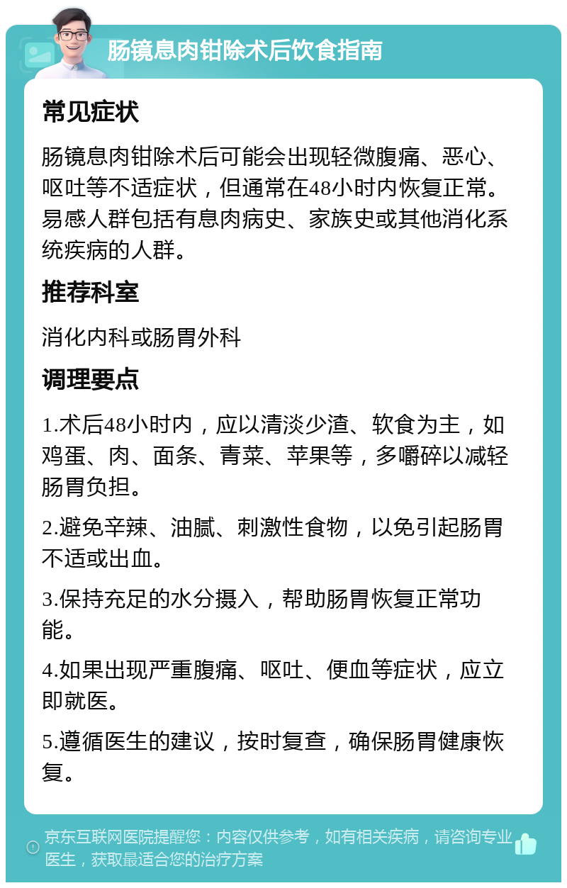 肠镜息肉钳除术后饮食指南 常见症状 肠镜息肉钳除术后可能会出现轻微腹痛、恶心、呕吐等不适症状，但通常在48小时内恢复正常。易感人群包括有息肉病史、家族史或其他消化系统疾病的人群。 推荐科室 消化内科或肠胃外科 调理要点 1.术后48小时内，应以清淡少渣、软食为主，如鸡蛋、肉、面条、青菜、苹果等，多嚼碎以减轻肠胃负担。 2.避免辛辣、油腻、刺激性食物，以免引起肠胃不适或出血。 3.保持充足的水分摄入，帮助肠胃恢复正常功能。 4.如果出现严重腹痛、呕吐、便血等症状，应立即就医。 5.遵循医生的建议，按时复查，确保肠胃健康恢复。