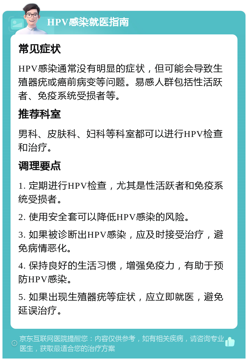 HPV感染就医指南 常见症状 HPV感染通常没有明显的症状，但可能会导致生殖器疣或癌前病变等问题。易感人群包括性活跃者、免疫系统受损者等。 推荐科室 男科、皮肤科、妇科等科室都可以进行HPV检查和治疗。 调理要点 1. 定期进行HPV检查，尤其是性活跃者和免疫系统受损者。 2. 使用安全套可以降低HPV感染的风险。 3. 如果被诊断出HPV感染，应及时接受治疗，避免病情恶化。 4. 保持良好的生活习惯，增强免疫力，有助于预防HPV感染。 5. 如果出现生殖器疣等症状，应立即就医，避免延误治疗。