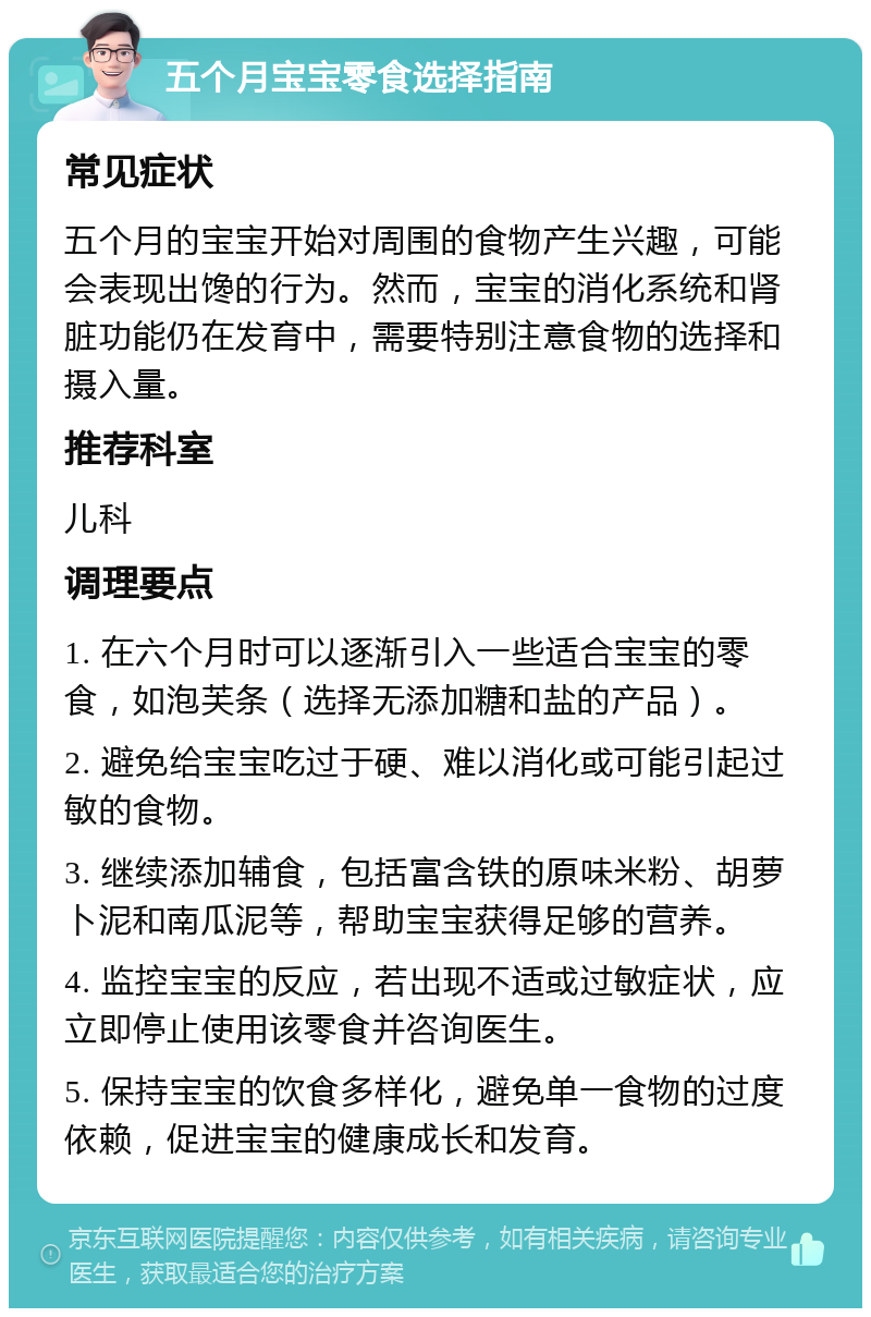 五个月宝宝零食选择指南 常见症状 五个月的宝宝开始对周围的食物产生兴趣，可能会表现出馋的行为。然而，宝宝的消化系统和肾脏功能仍在发育中，需要特别注意食物的选择和摄入量。 推荐科室 儿科 调理要点 1. 在六个月时可以逐渐引入一些适合宝宝的零食，如泡芙条（选择无添加糖和盐的产品）。 2. 避免给宝宝吃过于硬、难以消化或可能引起过敏的食物。 3. 继续添加辅食，包括富含铁的原味米粉、胡萝卜泥和南瓜泥等，帮助宝宝获得足够的营养。 4. 监控宝宝的反应，若出现不适或过敏症状，应立即停止使用该零食并咨询医生。 5. 保持宝宝的饮食多样化，避免单一食物的过度依赖，促进宝宝的健康成长和发育。