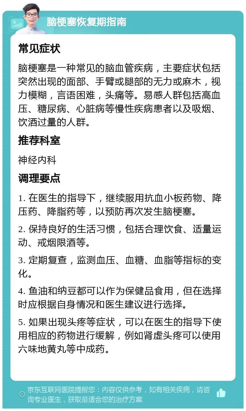 脑梗塞恢复期指南 常见症状 脑梗塞是一种常见的脑血管疾病，主要症状包括突然出现的面部、手臂或腿部的无力或麻木，视力模糊，言语困难，头痛等。易感人群包括高血压、糖尿病、心脏病等慢性疾病患者以及吸烟、饮酒过量的人群。 推荐科室 神经内科 调理要点 1. 在医生的指导下，继续服用抗血小板药物、降压药、降脂药等，以预防再次发生脑梗塞。 2. 保持良好的生活习惯，包括合理饮食、适量运动、戒烟限酒等。 3. 定期复查，监测血压、血糖、血脂等指标的变化。 4. 鱼油和纳豆都可以作为保健品食用，但在选择时应根据自身情况和医生建议进行选择。 5. 如果出现头疼等症状，可以在医生的指导下使用相应的药物进行缓解，例如肾虚头疼可以使用六味地黄丸等中成药。