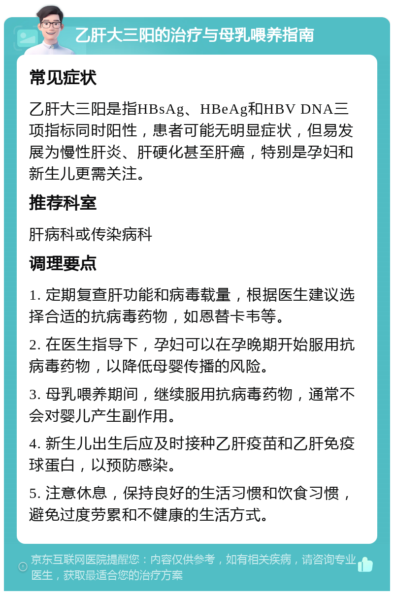 乙肝大三阳的治疗与母乳喂养指南 常见症状 乙肝大三阳是指HBsAg、HBeAg和HBV DNA三项指标同时阳性，患者可能无明显症状，但易发展为慢性肝炎、肝硬化甚至肝癌，特别是孕妇和新生儿更需关注。 推荐科室 肝病科或传染病科 调理要点 1. 定期复查肝功能和病毒载量，根据医生建议选择合适的抗病毒药物，如恩替卡韦等。 2. 在医生指导下，孕妇可以在孕晚期开始服用抗病毒药物，以降低母婴传播的风险。 3. 母乳喂养期间，继续服用抗病毒药物，通常不会对婴儿产生副作用。 4. 新生儿出生后应及时接种乙肝疫苗和乙肝免疫球蛋白，以预防感染。 5. 注意休息，保持良好的生活习惯和饮食习惯，避免过度劳累和不健康的生活方式。