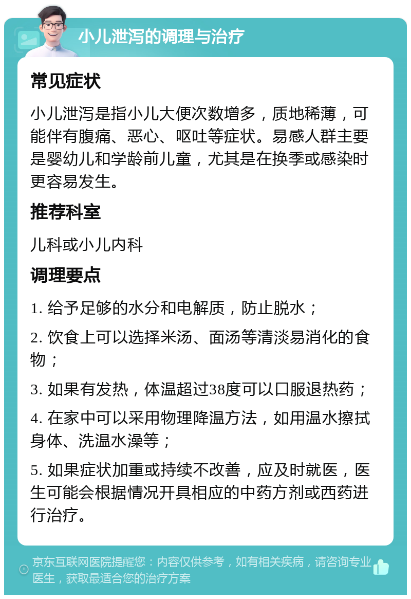 小儿泄泻的调理与治疗 常见症状 小儿泄泻是指小儿大便次数增多，质地稀薄，可能伴有腹痛、恶心、呕吐等症状。易感人群主要是婴幼儿和学龄前儿童，尤其是在换季或感染时更容易发生。 推荐科室 儿科或小儿内科 调理要点 1. 给予足够的水分和电解质，防止脱水； 2. 饮食上可以选择米汤、面汤等清淡易消化的食物； 3. 如果有发热，体温超过38度可以口服退热药； 4. 在家中可以采用物理降温方法，如用温水擦拭身体、洗温水澡等； 5. 如果症状加重或持续不改善，应及时就医，医生可能会根据情况开具相应的中药方剂或西药进行治疗。