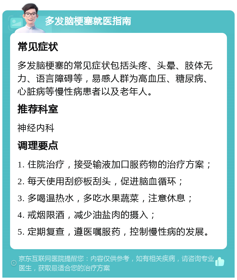 多发脑梗塞就医指南 常见症状 多发脑梗塞的常见症状包括头疼、头晕、肢体无力、语言障碍等，易感人群为高血压、糖尿病、心脏病等慢性病患者以及老年人。 推荐科室 神经内科 调理要点 1. 住院治疗，接受输液加口服药物的治疗方案； 2. 每天使用刮痧板刮头，促进脑血循环； 3. 多喝温热水，多吃水果蔬菜，注意休息； 4. 戒烟限酒，减少油盐肉的摄入； 5. 定期复查，遵医嘱服药，控制慢性病的发展。