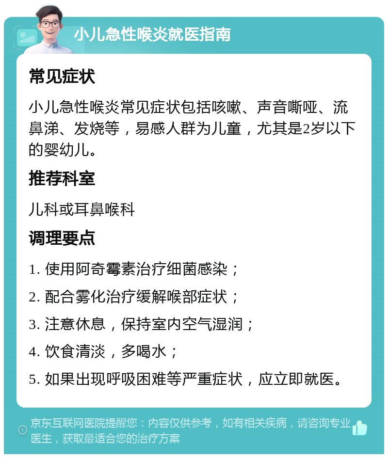 小儿急性喉炎就医指南 常见症状 小儿急性喉炎常见症状包括咳嗽、声音嘶哑、流鼻涕、发烧等，易感人群为儿童，尤其是2岁以下的婴幼儿。 推荐科室 儿科或耳鼻喉科 调理要点 1. 使用阿奇霉素治疗细菌感染； 2. 配合雾化治疗缓解喉部症状； 3. 注意休息，保持室内空气湿润； 4. 饮食清淡，多喝水； 5. 如果出现呼吸困难等严重症状，应立即就医。