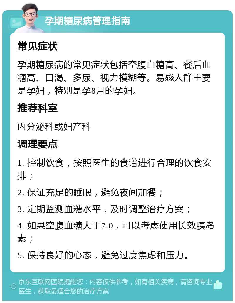 孕期糖尿病管理指南 常见症状 孕期糖尿病的常见症状包括空腹血糖高、餐后血糖高、口渴、多尿、视力模糊等。易感人群主要是孕妇，特别是孕8月的孕妇。 推荐科室 内分泌科或妇产科 调理要点 1. 控制饮食，按照医生的食谱进行合理的饮食安排； 2. 保证充足的睡眠，避免夜间加餐； 3. 定期监测血糖水平，及时调整治疗方案； 4. 如果空腹血糖大于7.0，可以考虑使用长效胰岛素； 5. 保持良好的心态，避免过度焦虑和压力。