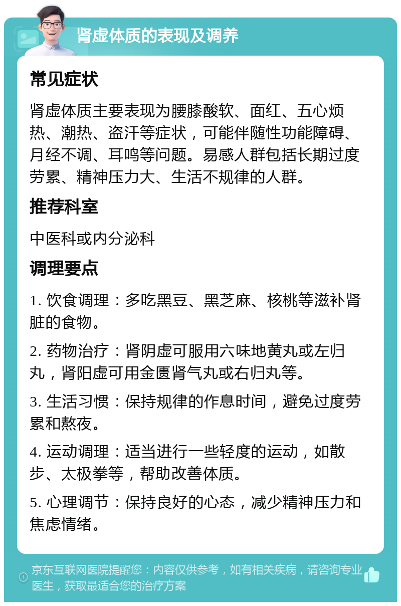 肾虚体质的表现及调养 常见症状 肾虚体质主要表现为腰膝酸软、面红、五心烦热、潮热、盗汗等症状，可能伴随性功能障碍、月经不调、耳鸣等问题。易感人群包括长期过度劳累、精神压力大、生活不规律的人群。 推荐科室 中医科或内分泌科 调理要点 1. 饮食调理：多吃黑豆、黑芝麻、核桃等滋补肾脏的食物。 2. 药物治疗：肾阴虚可服用六味地黄丸或左归丸，肾阳虚可用金匮肾气丸或右归丸等。 3. 生活习惯：保持规律的作息时间，避免过度劳累和熬夜。 4. 运动调理：适当进行一些轻度的运动，如散步、太极拳等，帮助改善体质。 5. 心理调节：保持良好的心态，减少精神压力和焦虑情绪。