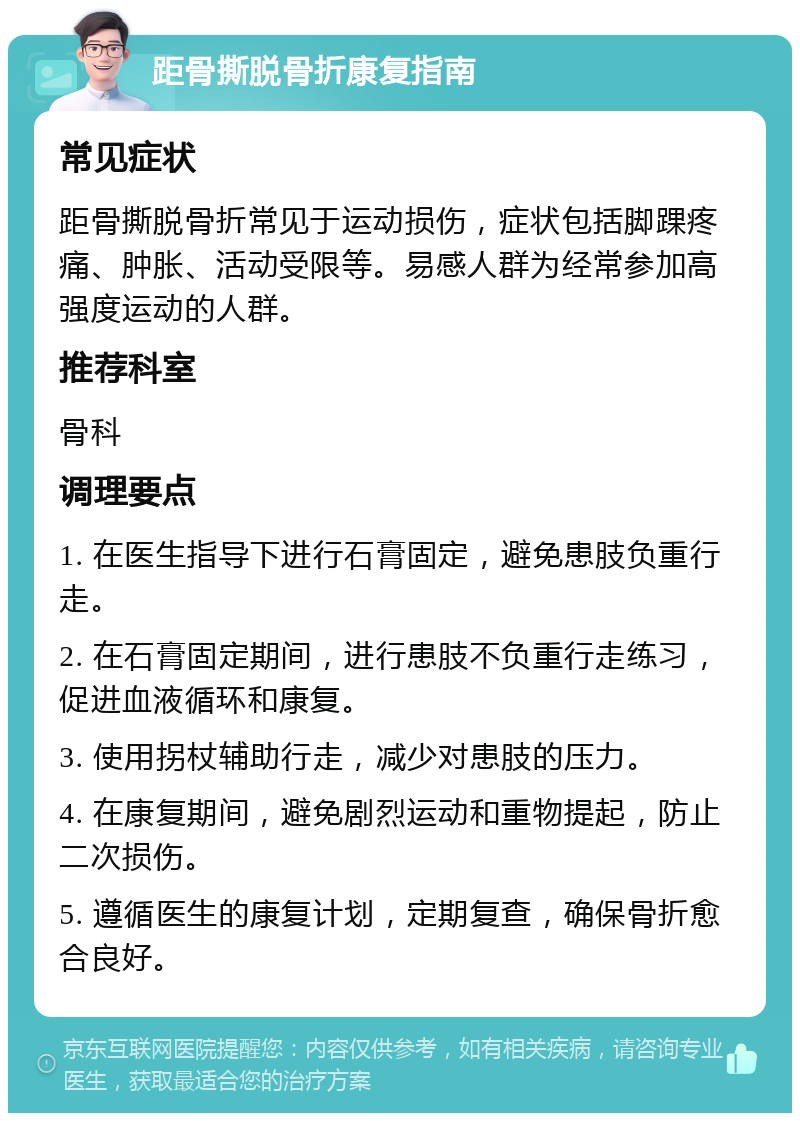 距骨撕脱骨折康复指南 常见症状 距骨撕脱骨折常见于运动损伤，症状包括脚踝疼痛、肿胀、活动受限等。易感人群为经常参加高强度运动的人群。 推荐科室 骨科 调理要点 1. 在医生指导下进行石膏固定，避免患肢负重行走。 2. 在石膏固定期间，进行患肢不负重行走练习，促进血液循环和康复。 3. 使用拐杖辅助行走，减少对患肢的压力。 4. 在康复期间，避免剧烈运动和重物提起，防止二次损伤。 5. 遵循医生的康复计划，定期复查，确保骨折愈合良好。