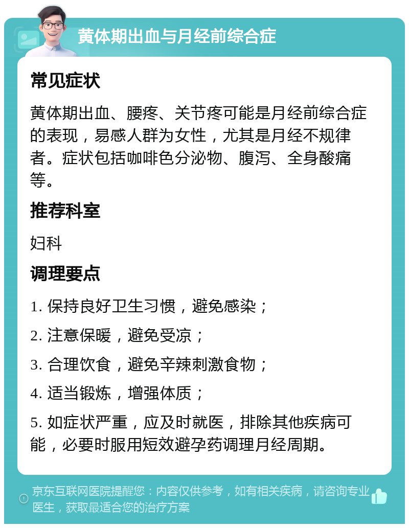 黄体期出血与月经前综合症 常见症状 黄体期出血、腰疼、关节疼可能是月经前综合症的表现，易感人群为女性，尤其是月经不规律者。症状包括咖啡色分泌物、腹泻、全身酸痛等。 推荐科室 妇科 调理要点 1. 保持良好卫生习惯，避免感染； 2. 注意保暖，避免受凉； 3. 合理饮食，避免辛辣刺激食物； 4. 适当锻炼，增强体质； 5. 如症状严重，应及时就医，排除其他疾病可能，必要时服用短效避孕药调理月经周期。