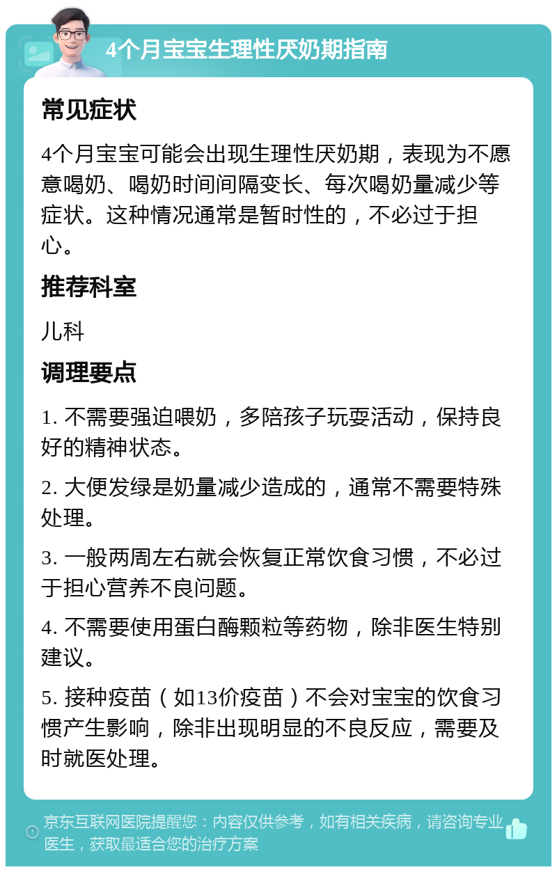 4个月宝宝生理性厌奶期指南 常见症状 4个月宝宝可能会出现生理性厌奶期，表现为不愿意喝奶、喝奶时间间隔变长、每次喝奶量减少等症状。这种情况通常是暂时性的，不必过于担心。 推荐科室 儿科 调理要点 1. 不需要强迫喂奶，多陪孩子玩耍活动，保持良好的精神状态。 2. 大便发绿是奶量减少造成的，通常不需要特殊处理。 3. 一般两周左右就会恢复正常饮食习惯，不必过于担心营养不良问题。 4. 不需要使用蛋白酶颗粒等药物，除非医生特别建议。 5. 接种疫苗（如13价疫苗）不会对宝宝的饮食习惯产生影响，除非出现明显的不良反应，需要及时就医处理。