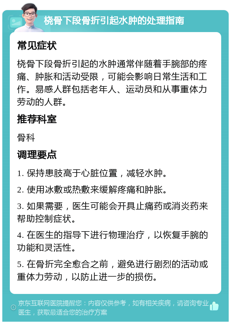 桡骨下段骨折引起水肿的处理指南 常见症状 桡骨下段骨折引起的水肿通常伴随着手腕部的疼痛、肿胀和活动受限，可能会影响日常生活和工作。易感人群包括老年人、运动员和从事重体力劳动的人群。 推荐科室 骨科 调理要点 1. 保持患肢高于心脏位置，减轻水肿。 2. 使用冰敷或热敷来缓解疼痛和肿胀。 3. 如果需要，医生可能会开具止痛药或消炎药来帮助控制症状。 4. 在医生的指导下进行物理治疗，以恢复手腕的功能和灵活性。 5. 在骨折完全愈合之前，避免进行剧烈的活动或重体力劳动，以防止进一步的损伤。