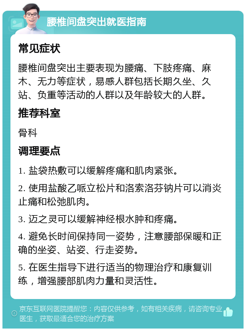 腰椎间盘突出就医指南 常见症状 腰椎间盘突出主要表现为腰痛、下肢疼痛、麻木、无力等症状，易感人群包括长期久坐、久站、负重等活动的人群以及年龄较大的人群。 推荐科室 骨科 调理要点 1. 盐袋热敷可以缓解疼痛和肌肉紧张。 2. 使用盐酸乙哌立松片和洛索洛芬钠片可以消炎止痛和松弛肌肉。 3. 迈之灵可以缓解神经根水肿和疼痛。 4. 避免长时间保持同一姿势，注意腰部保暖和正确的坐姿、站姿、行走姿势。 5. 在医生指导下进行适当的物理治疗和康复训练，增强腰部肌肉力量和灵活性。