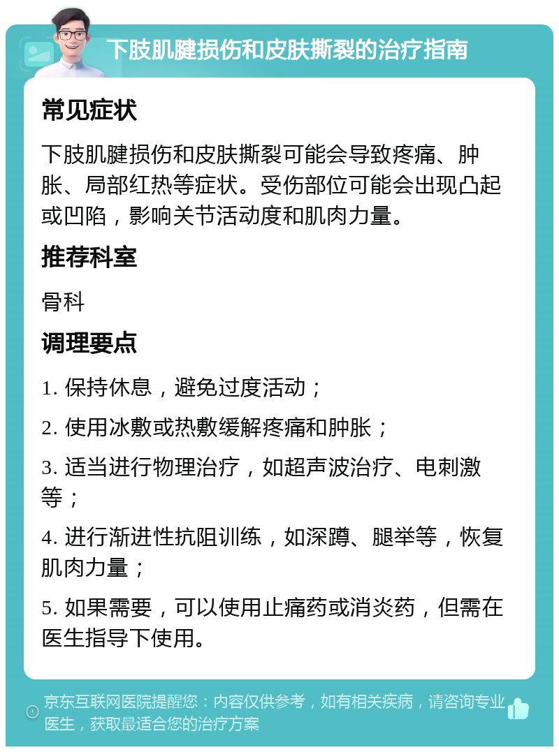 下肢肌腱损伤和皮肤撕裂的治疗指南 常见症状 下肢肌腱损伤和皮肤撕裂可能会导致疼痛、肿胀、局部红热等症状。受伤部位可能会出现凸起或凹陷，影响关节活动度和肌肉力量。 推荐科室 骨科 调理要点 1. 保持休息，避免过度活动； 2. 使用冰敷或热敷缓解疼痛和肿胀； 3. 适当进行物理治疗，如超声波治疗、电刺激等； 4. 进行渐进性抗阻训练，如深蹲、腿举等，恢复肌肉力量； 5. 如果需要，可以使用止痛药或消炎药，但需在医生指导下使用。