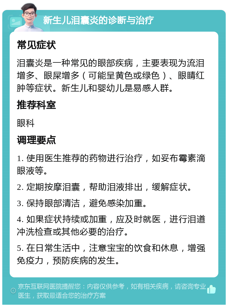 新生儿泪囊炎的诊断与治疗 常见症状 泪囊炎是一种常见的眼部疾病，主要表现为流泪增多、眼屎增多（可能呈黄色或绿色）、眼睛红肿等症状。新生儿和婴幼儿是易感人群。 推荐科室 眼科 调理要点 1. 使用医生推荐的药物进行治疗，如妥布霉素滴眼液等。 2. 定期按摩泪囊，帮助泪液排出，缓解症状。 3. 保持眼部清洁，避免感染加重。 4. 如果症状持续或加重，应及时就医，进行泪道冲洗检查或其他必要的治疗。 5. 在日常生活中，注意宝宝的饮食和休息，增强免疫力，预防疾病的发生。