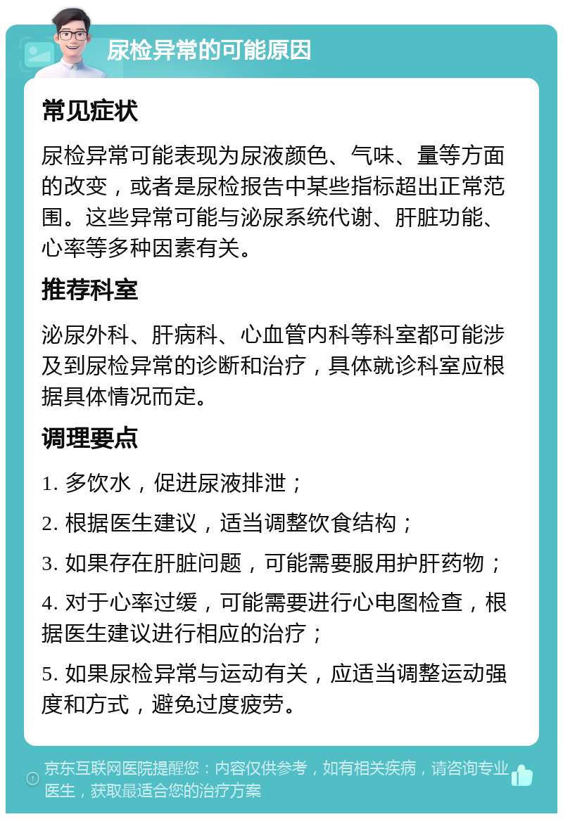 尿检异常的可能原因 常见症状 尿检异常可能表现为尿液颜色、气味、量等方面的改变，或者是尿检报告中某些指标超出正常范围。这些异常可能与泌尿系统代谢、肝脏功能、心率等多种因素有关。 推荐科室 泌尿外科、肝病科、心血管内科等科室都可能涉及到尿检异常的诊断和治疗，具体就诊科室应根据具体情况而定。 调理要点 1. 多饮水，促进尿液排泄； 2. 根据医生建议，适当调整饮食结构； 3. 如果存在肝脏问题，可能需要服用护肝药物； 4. 对于心率过缓，可能需要进行心电图检查，根据医生建议进行相应的治疗； 5. 如果尿检异常与运动有关，应适当调整运动强度和方式，避免过度疲劳。