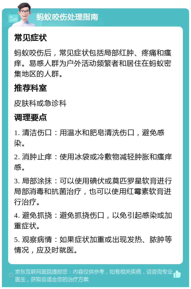 蚂蚁咬伤处理指南 常见症状 蚂蚁咬伤后，常见症状包括局部红肿、疼痛和瘙痒。易感人群为户外活动频繁者和居住在蚂蚁密集地区的人群。 推荐科室 皮肤科或急诊科 调理要点 1. 清洁伤口：用温水和肥皂清洗伤口，避免感染。 2. 消肿止痒：使用冰袋或冷敷物减轻肿胀和瘙痒感。 3. 局部涂抹：可以使用碘伏或莫匹罗星软膏进行局部消毒和抗菌治疗，也可以使用红霉素软膏进行治疗。 4. 避免抓挠：避免抓挠伤口，以免引起感染或加重症状。 5. 观察病情：如果症状加重或出现发热、脓肿等情况，应及时就医。