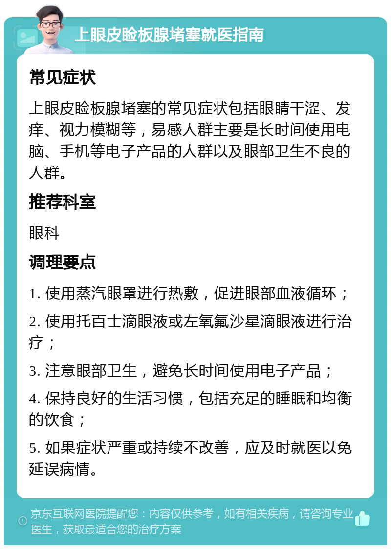 上眼皮睑板腺堵塞就医指南 常见症状 上眼皮睑板腺堵塞的常见症状包括眼睛干涩、发痒、视力模糊等，易感人群主要是长时间使用电脑、手机等电子产品的人群以及眼部卫生不良的人群。 推荐科室 眼科 调理要点 1. 使用蒸汽眼罩进行热敷，促进眼部血液循环； 2. 使用托百士滴眼液或左氧氟沙星滴眼液进行治疗； 3. 注意眼部卫生，避免长时间使用电子产品； 4. 保持良好的生活习惯，包括充足的睡眠和均衡的饮食； 5. 如果症状严重或持续不改善，应及时就医以免延误病情。