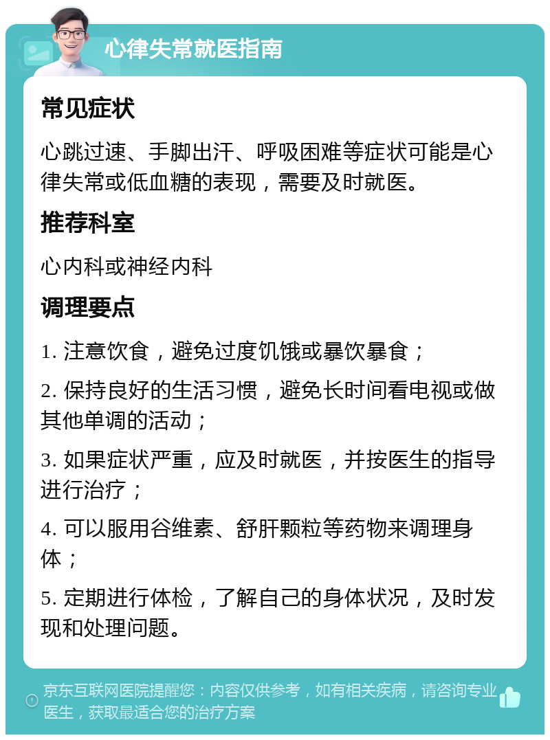 心律失常就医指南 常见症状 心跳过速、手脚出汗、呼吸困难等症状可能是心律失常或低血糖的表现，需要及时就医。 推荐科室 心内科或神经内科 调理要点 1. 注意饮食，避免过度饥饿或暴饮暴食； 2. 保持良好的生活习惯，避免长时间看电视或做其他单调的活动； 3. 如果症状严重，应及时就医，并按医生的指导进行治疗； 4. 可以服用谷维素、舒肝颗粒等药物来调理身体； 5. 定期进行体检，了解自己的身体状况，及时发现和处理问题。