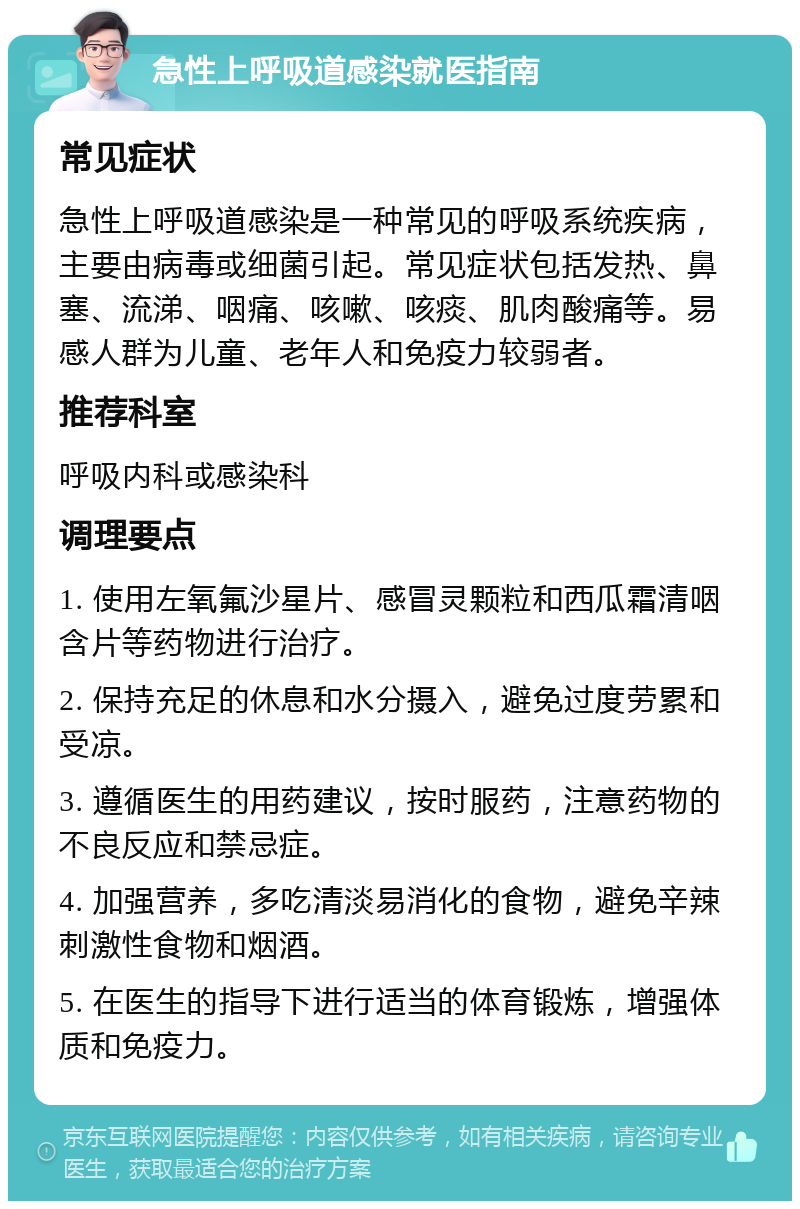 急性上呼吸道感染就医指南 常见症状 急性上呼吸道感染是一种常见的呼吸系统疾病，主要由病毒或细菌引起。常见症状包括发热、鼻塞、流涕、咽痛、咳嗽、咳痰、肌肉酸痛等。易感人群为儿童、老年人和免疫力较弱者。 推荐科室 呼吸内科或感染科 调理要点 1. 使用左氧氟沙星片、感冒灵颗粒和西瓜霜清咽含片等药物进行治疗。 2. 保持充足的休息和水分摄入，避免过度劳累和受凉。 3. 遵循医生的用药建议，按时服药，注意药物的不良反应和禁忌症。 4. 加强营养，多吃清淡易消化的食物，避免辛辣刺激性食物和烟酒。 5. 在医生的指导下进行适当的体育锻炼，增强体质和免疫力。