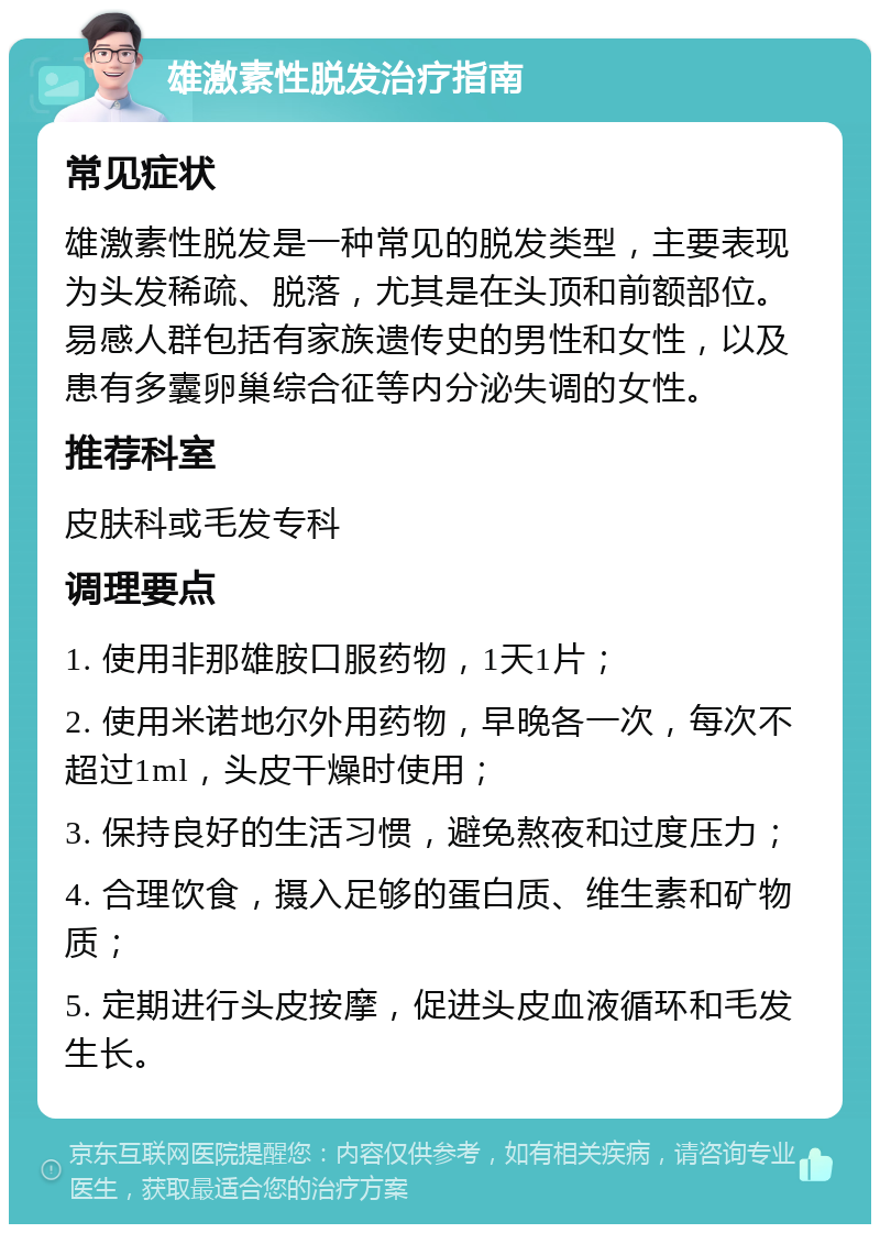 雄激素性脱发治疗指南 常见症状 雄激素性脱发是一种常见的脱发类型，主要表现为头发稀疏、脱落，尤其是在头顶和前额部位。易感人群包括有家族遗传史的男性和女性，以及患有多囊卵巢综合征等内分泌失调的女性。 推荐科室 皮肤科或毛发专科 调理要点 1. 使用非那雄胺口服药物，1天1片； 2. 使用米诺地尔外用药物，早晚各一次，每次不超过1ml，头皮干燥时使用； 3. 保持良好的生活习惯，避免熬夜和过度压力； 4. 合理饮食，摄入足够的蛋白质、维生素和矿物质； 5. 定期进行头皮按摩，促进头皮血液循环和毛发生长。