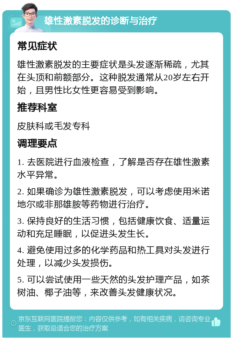 雄性激素脱发的诊断与治疗 常见症状 雄性激素脱发的主要症状是头发逐渐稀疏，尤其在头顶和前额部分。这种脱发通常从20岁左右开始，且男性比女性更容易受到影响。 推荐科室 皮肤科或毛发专科 调理要点 1. 去医院进行血液检查，了解是否存在雄性激素水平异常。 2. 如果确诊为雄性激素脱发，可以考虑使用米诺地尔或非那雄胺等药物进行治疗。 3. 保持良好的生活习惯，包括健康饮食、适量运动和充足睡眠，以促进头发生长。 4. 避免使用过多的化学药品和热工具对头发进行处理，以减少头发损伤。 5. 可以尝试使用一些天然的头发护理产品，如茶树油、椰子油等，来改善头发健康状况。