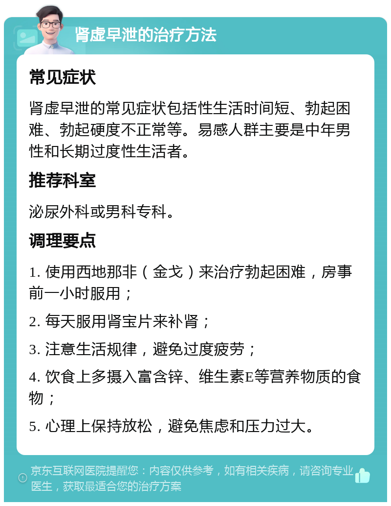 肾虚早泄的治疗方法 常见症状 肾虚早泄的常见症状包括性生活时间短、勃起困难、勃起硬度不正常等。易感人群主要是中年男性和长期过度性生活者。 推荐科室 泌尿外科或男科专科。 调理要点 1. 使用西地那非（金戈）来治疗勃起困难，房事前一小时服用； 2. 每天服用肾宝片来补肾； 3. 注意生活规律，避免过度疲劳； 4. 饮食上多摄入富含锌、维生素E等营养物质的食物； 5. 心理上保持放松，避免焦虑和压力过大。