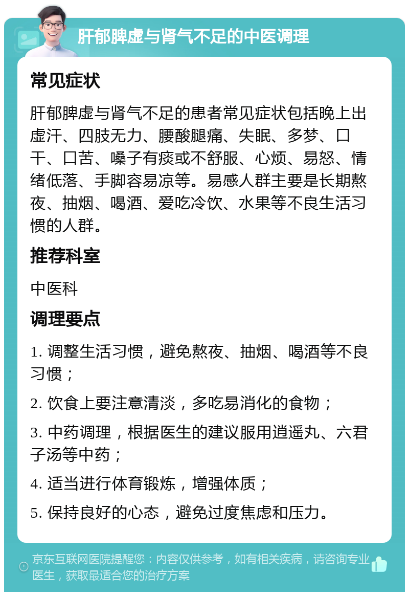 肝郁脾虚与肾气不足的中医调理 常见症状 肝郁脾虚与肾气不足的患者常见症状包括晚上出虚汗、四肢无力、腰酸腿痛、失眠、多梦、口干、口苦、嗓子有痰或不舒服、心烦、易怒、情绪低落、手脚容易凉等。易感人群主要是长期熬夜、抽烟、喝酒、爱吃冷饮、水果等不良生活习惯的人群。 推荐科室 中医科 调理要点 1. 调整生活习惯，避免熬夜、抽烟、喝酒等不良习惯； 2. 饮食上要注意清淡，多吃易消化的食物； 3. 中药调理，根据医生的建议服用逍遥丸、六君子汤等中药； 4. 适当进行体育锻炼，增强体质； 5. 保持良好的心态，避免过度焦虑和压力。