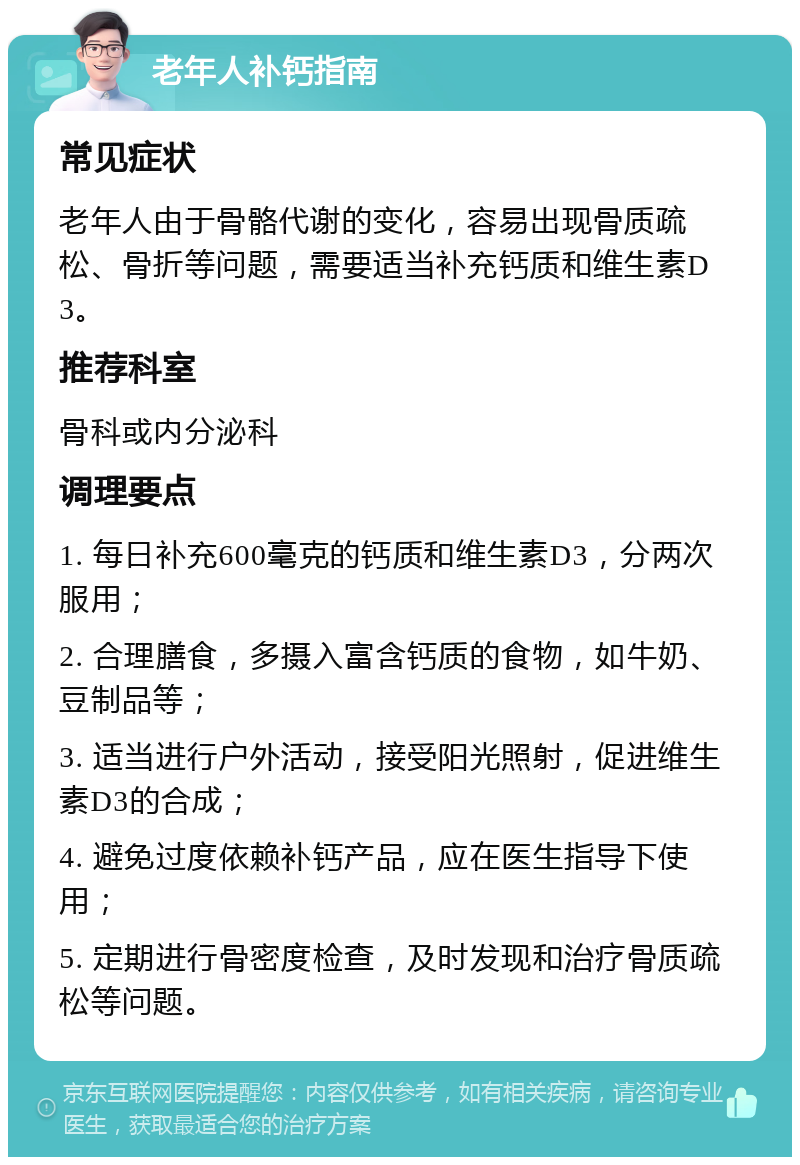 老年人补钙指南 常见症状 老年人由于骨骼代谢的变化，容易出现骨质疏松、骨折等问题，需要适当补充钙质和维生素D3。 推荐科室 骨科或内分泌科 调理要点 1. 每日补充600毫克的钙质和维生素D3，分两次服用； 2. 合理膳食，多摄入富含钙质的食物，如牛奶、豆制品等； 3. 适当进行户外活动，接受阳光照射，促进维生素D3的合成； 4. 避免过度依赖补钙产品，应在医生指导下使用； 5. 定期进行骨密度检查，及时发现和治疗骨质疏松等问题。