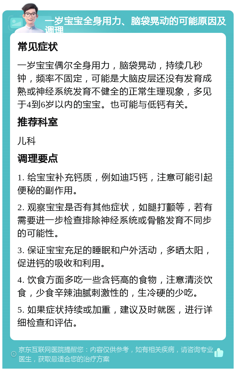 一岁宝宝全身用力、脑袋晃动的可能原因及调理 常见症状 一岁宝宝偶尔全身用力，脑袋晃动，持续几秒钟，频率不固定，可能是大脑皮层还没有发育成熟或神经系统发育不健全的正常生理现象，多见于4到6岁以内的宝宝。也可能与低钙有关。 推荐科室 儿科 调理要点 1. 给宝宝补充钙质，例如迪巧钙，注意可能引起便秘的副作用。 2. 观察宝宝是否有其他症状，如腿打颤等，若有需要进一步检查排除神经系统或骨骼发育不同步的可能性。 3. 保证宝宝充足的睡眠和户外活动，多晒太阳，促进钙的吸收和利用。 4. 饮食方面多吃一些含钙高的食物，注意清淡饮食，少食辛辣油腻刺激性的，生冷硬的少吃。 5. 如果症状持续或加重，建议及时就医，进行详细检查和评估。