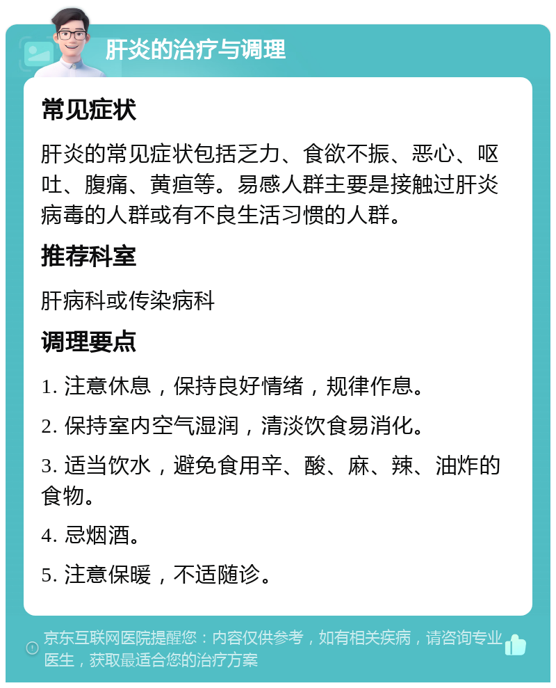 肝炎的治疗与调理 常见症状 肝炎的常见症状包括乏力、食欲不振、恶心、呕吐、腹痛、黄疸等。易感人群主要是接触过肝炎病毒的人群或有不良生活习惯的人群。 推荐科室 肝病科或传染病科 调理要点 1. 注意休息，保持良好情绪，规律作息。 2. 保持室内空气湿润，清淡饮食易消化。 3. 适当饮水，避免食用辛、酸、麻、辣、油炸的食物。 4. 忌烟酒。 5. 注意保暖，不适随诊。